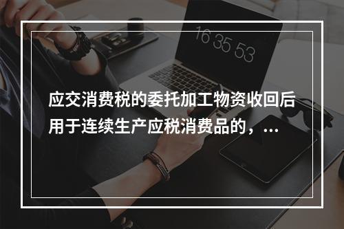 应交消费税的委托加工物资收回后用于连续生产应税消费品的，按规