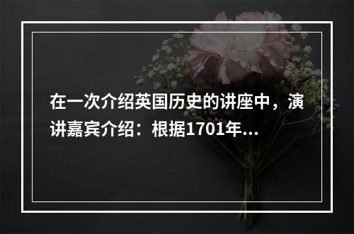 在一次介绍英国历史的讲座中，演讲嘉宾介绍：根据1701年制定