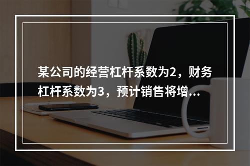 某公司的经营杠杆系数为2，财务杠杆系数为3，预计销售将增长1