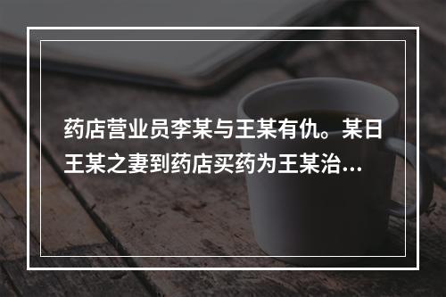 药店营业员李某与王某有仇。某日王某之妻到药店买药为王某治病，