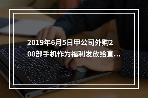 2019年6月5日甲公司外购200部手机作为福利发放给直接从