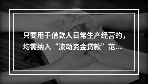 只要用于借款人日常生产经营的，均需纳入“流动资金贷款”范畴。