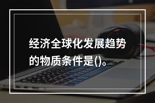 经济全球化发展趋势的物质条件是()。