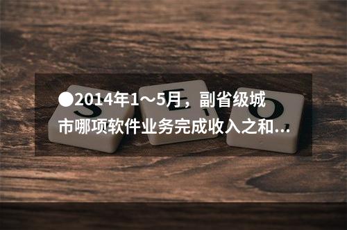 ●2014年1～5月，副省级城市哪项软件业务完成收入之和低于