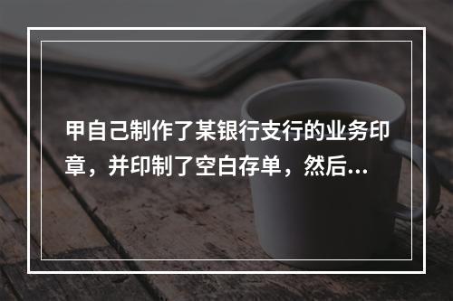 甲自己制作了某银行支行的业务印章，并印制了空白存单，然后制作