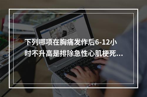 下列哪项在胸痛发作后6-12小时不升高是排除急性心肌梗死很好