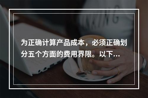 为正确计算产品成本，必须正确划分五个方面的费用界限。以下各项