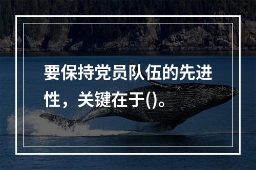 要保持党员队伍的先进性，关键在于()。