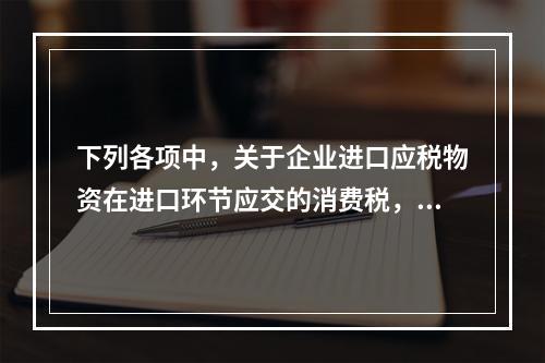 下列各项中，关于企业进口应税物资在进口环节应交的消费税，可能