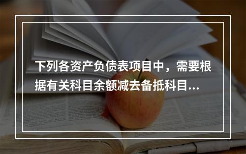 下列各资产负债表项目中，需要根据有关科目余额减去备抵科目后的