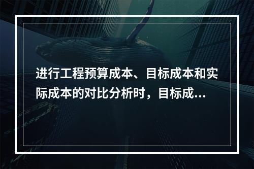 进行工程预算成本、目标成本和实际成本的对比分析时，目标成本来