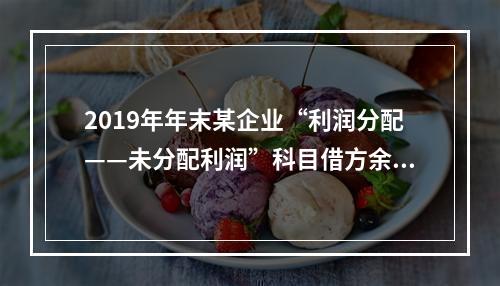 2019年年末某企业“利润分配——未分配利润”科目借方余额2