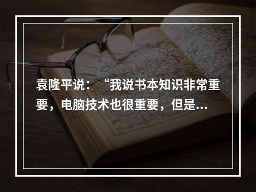 袁隆平说：“我说书本知识非常重要，电脑技术也很重要，但是书本