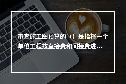 审查施工图预算的（）是指将一个单位工程按直接费和间接费进行分