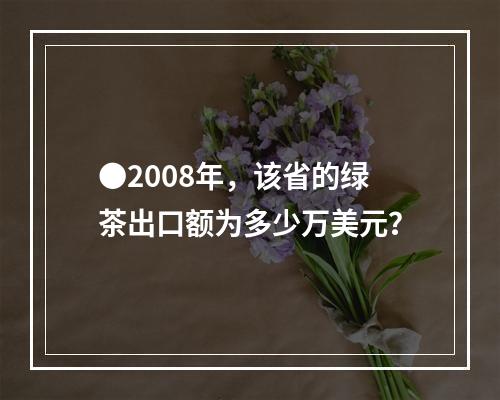 ●2008年，该省的绿茶出口额为多少万美元？