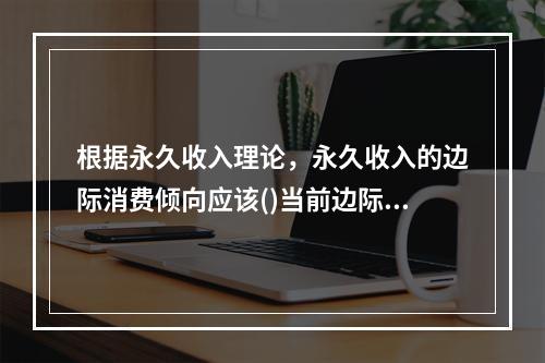 根据永久收入理论，永久收入的边际消费倾向应该()当前边际消费