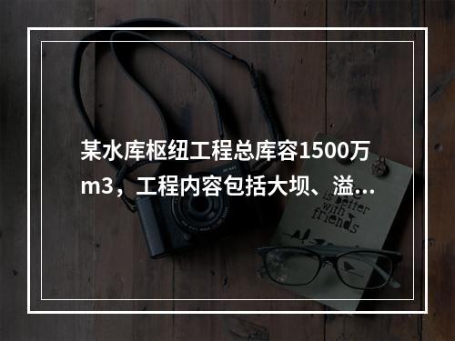 某水库枢纽工程总库容1500万m3，工程内容包括大坝、溢洪道