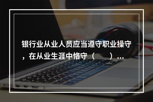 银行业从业人员应当遵守职业操守，在从业生涯中恪守（　　）的职