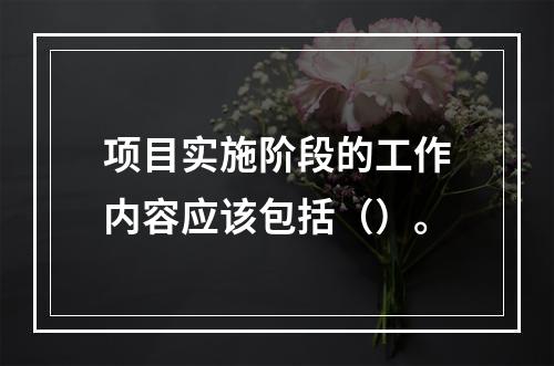 项目实施阶段的工作内容应该包括（）。