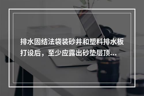 排水固结法袋装砂井和塑料排水板打设后，至少应露出砂垫层顶面(