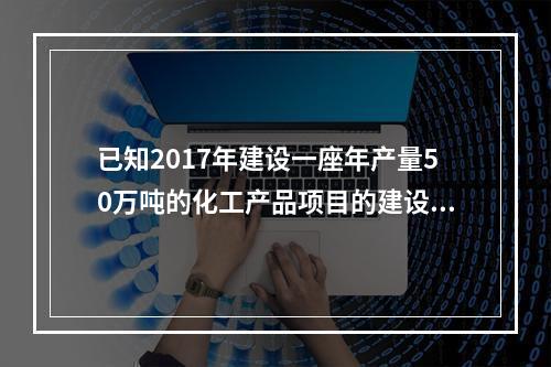 已知2017年建设一座年产量50万吨的化工产品项目的建设投资