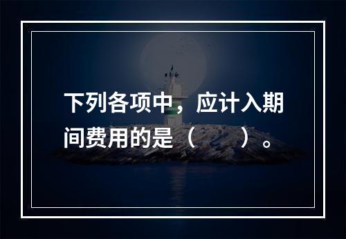 下列各项中，应计入期间费用的是（　　）。