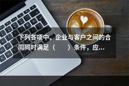 下列各项中，企业与客户之间的合同同时满足（　　）条件，应当在