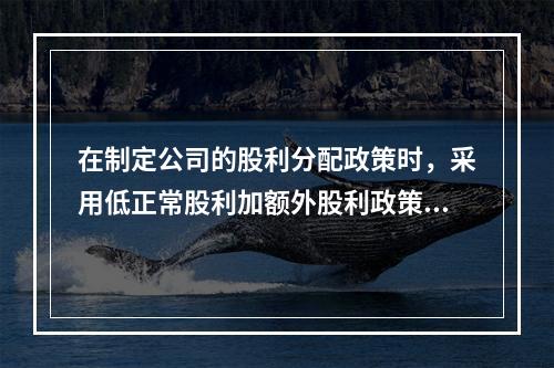 在制定公司的股利分配政策时，采用低正常股利加额外股利政策的公