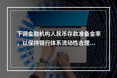 下调金融机构人民币存款准备金率，以保持银行体系流动性合理充裕