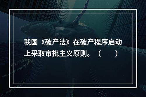 我国《破产法》在破产程序启动上采取审批主义原则。（　　）