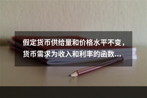 假定货币供给量和价格水平不变，货币需求为收入和利率的函数，则