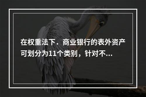 在权重法下．商业银行的表外资产可划分为11个类别，针对不同类