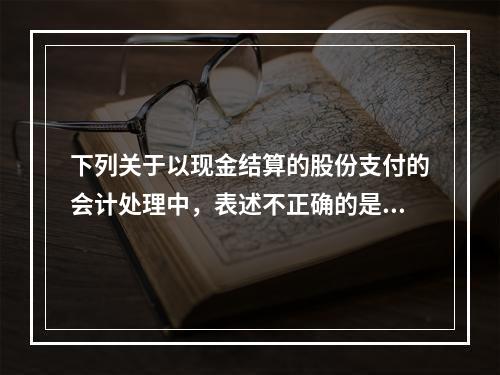 下列关于以现金结算的股份支付的会计处理中，表述不正确的是（）