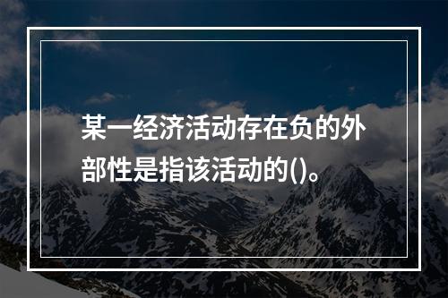 某一经济活动存在负的外部性是指该活动的()。