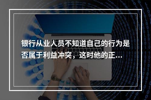 银行从业人员不知道自己的行为是否属于利益冲突，这时他的正确选