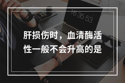 肝损伤时，血清酶活性一般不会升高的是