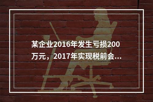 某企业2016年发生亏损200万元，2017年实现税前会计利