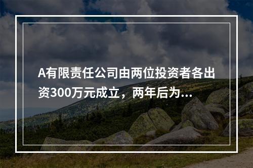 A有限责任公司由两位投资者各出资300万元成立，两年后为了扩