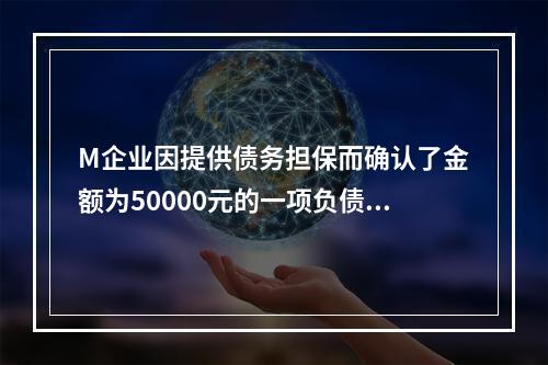 M企业因提供债务担保而确认了金额为50000元的一项负债，同