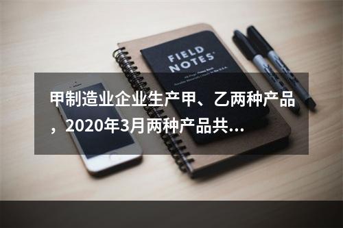 甲制造业企业生产甲、乙两种产品，2020年3月两种产品共同耗