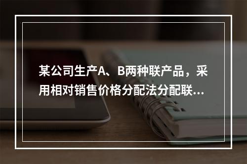 某公司生产A、B两种联产品，采用相对销售价格分配法分配联合成