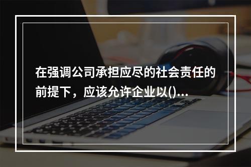 在强调公司承担应尽的社会责任的前提下，应该允许企业以()作为