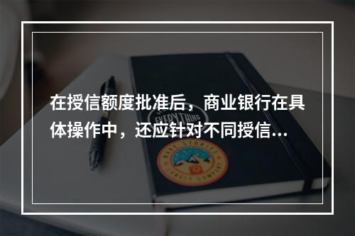 在授信额度批准后，商业银行在具体操作中，还应针对不同授信品种