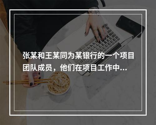 张某和王某同为某银行的一个项目团队成员，他们在项目工作中共同