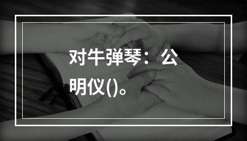 对牛弹琴：公明仪()。