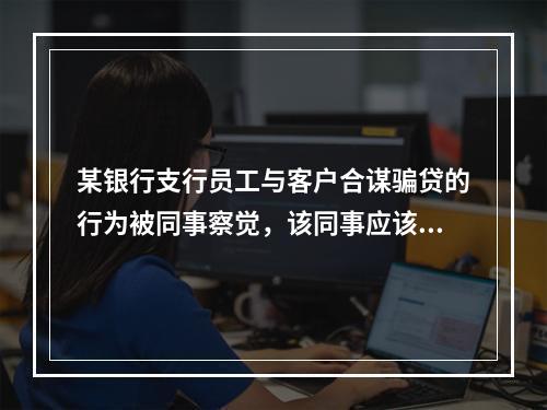 某银行支行员工与客户合谋骗贷的行为被同事察觉，该同事应该（　