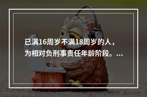 已满16周岁不满18周岁的人，为相对负刑事责任年龄阶段。（　