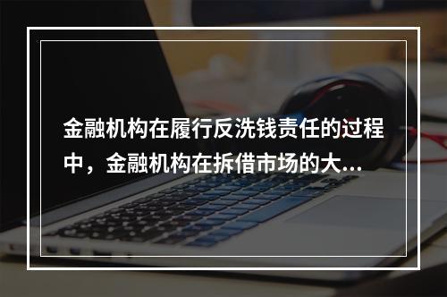 金融机构在履行反洗钱责任的过程中，金融机构在拆借市场的大额交