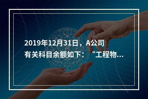 2019年12月31日，A公司有关科目余额如下：“工程物资”