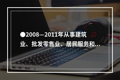 ●2008—2011年从事建筑业、批发零售业、居民服务和其他